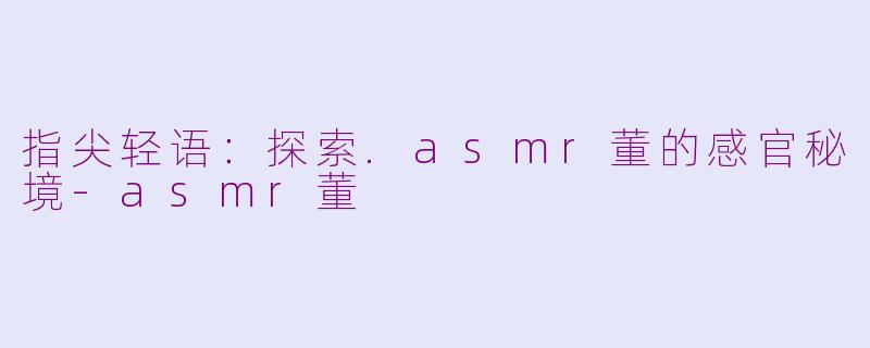 指尖轻语:探索.asmr董的感官秘境-asmr董
