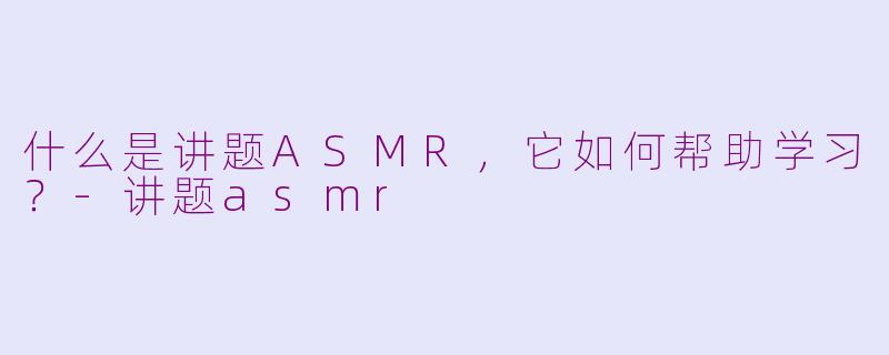 什么是讲题ASMR，它如何帮助学习？-讲题asmr