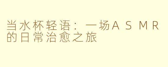 当水杯轻语:一场ASMR的日常治愈之旅