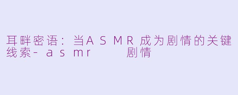 耳畔密语：当ASMR成为剧情的关键线索-asmr  剧情