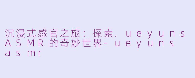 沉浸式感官之旅:探索.ueyunsASMR的奇妙世界-ueyuns asmr