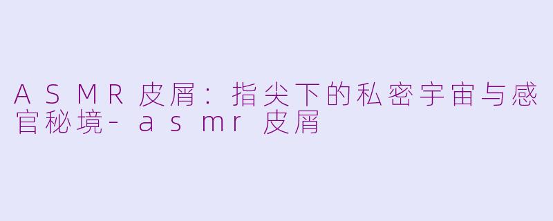 ASMR皮屑：指尖下的私密宇宙与感官秘境-asmr皮屑