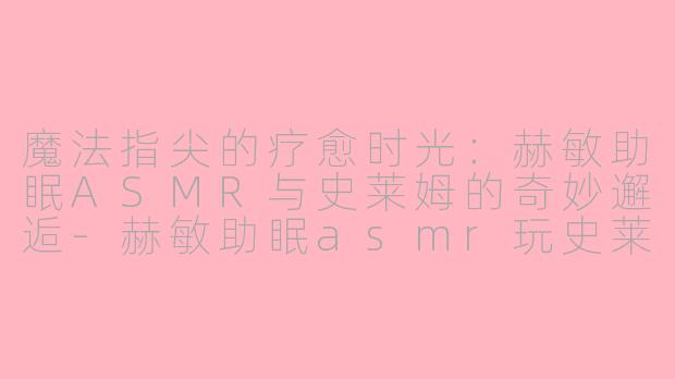 魔法指尖的疗愈时光：赫敏助眠ASMR与史莱姆的奇妙邂逅-赫敏助眠asmr玩史莱姆