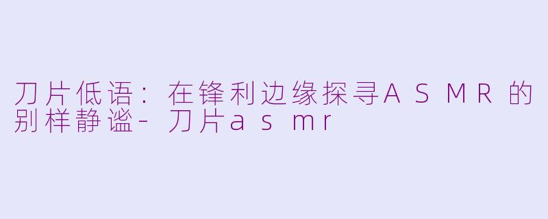 刀片低语：在锋利边缘探寻ASMR的别样静谧
