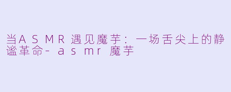 当ASMR遇见魔芋:一场舌尖上的静谧革命-asmr魔芋