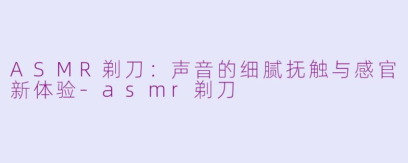 ASMR剃刀:声音的细腻抚触与感官新体验-asmr剃刀