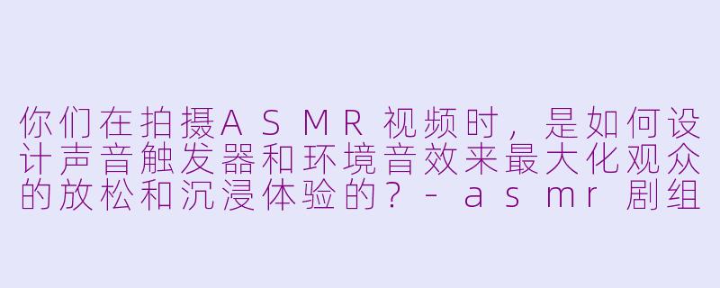 你们在拍摄ASMR视频时，是如何设计声音触发器和环境音效来最大化观众的放松和沉浸体验的？-asmr剧组
