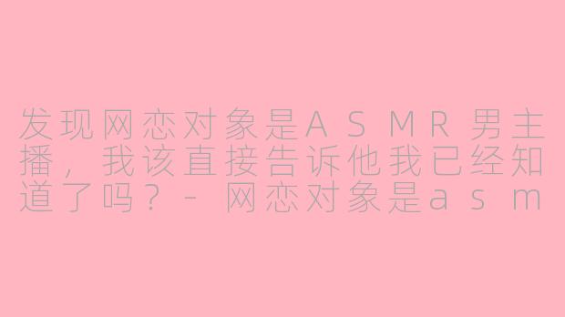 发现网恋对象是ASMR男主播,我该直接告诉他我已经知道了吗?-网恋对象是asmr男主播