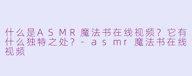 什么是ASMR魔法书在线视频？它有什么独特之处？-asmr魔法书在线视频