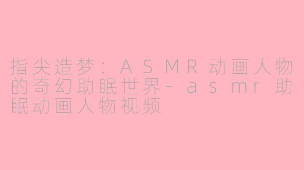 指尖造梦：ASMR动画人物的奇幻助眠世界-asmr助眠动画人物视频