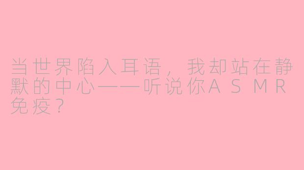 当世界陷入耳语，我却站在静默的中心——听说你ASMR免疫？