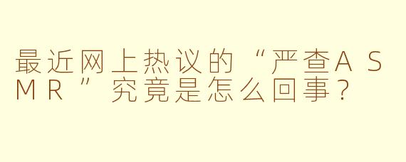 最近网上热议的“严查ASMR”究竟是怎么回事？