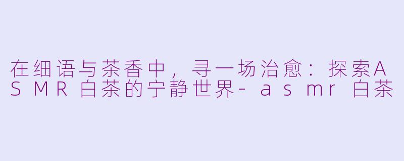 在细语与茶香中，寻一场治愈：探索ASMR白茶的宁静世界-asmr白茶