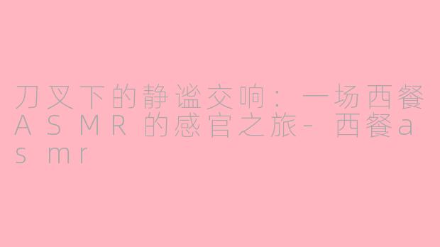 刀叉下的静谧交响：一场西餐ASMR的感官之旅-西餐asmr