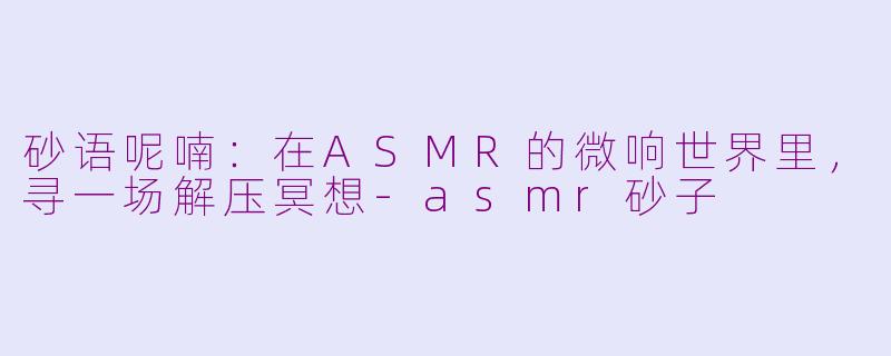 砂语呢喃：在ASMR的微响世界里，寻一场解压冥想-asmr砂子