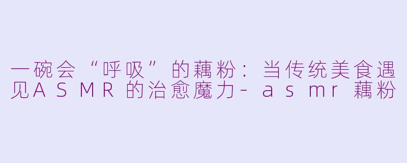 一碗会“呼吸”的藕粉：当传统美食遇见ASMR的治愈魔力-asmr藕粉
