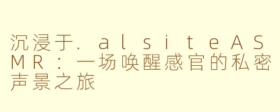 沉浸于.alsiteASMR：一场唤醒感官的私密声景之旅