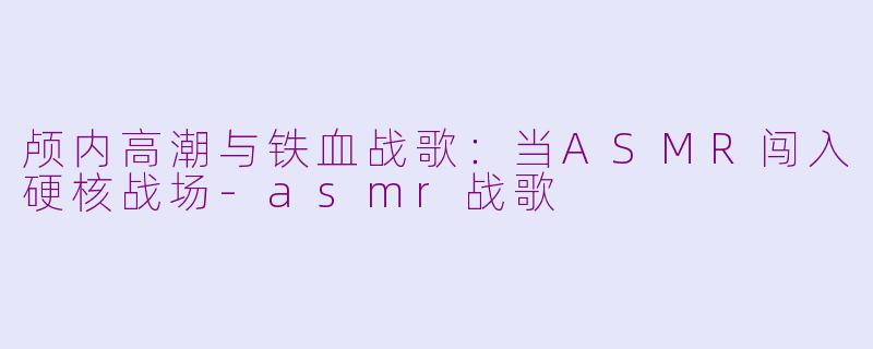 颅内高潮与铁血战歌:当ASMR闯入硬核战场-asmr战歌