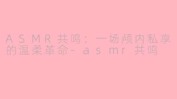 ASMR共鸣：一场颅内私享的温柔革命-asmr共鸣