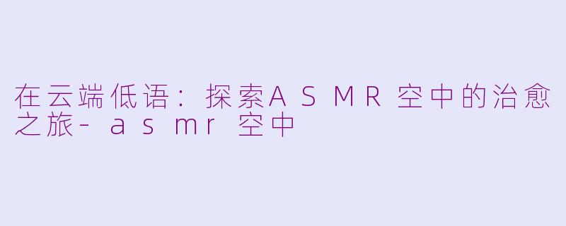 在云端低语：探索ASMR空中的治愈之旅-asmr空中