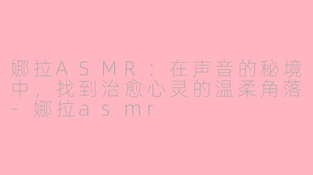 娜拉ASMR:在声音的秘境中,找到治愈心灵的温柔角落-娜拉asmr