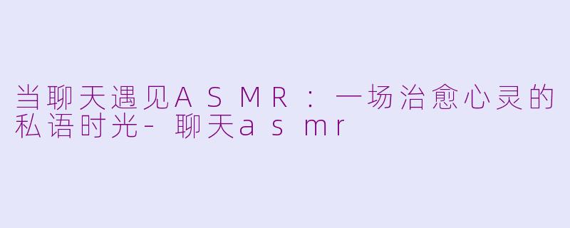 当聊天遇见ASMR:一场治愈心灵的私语时光-聊天asmr