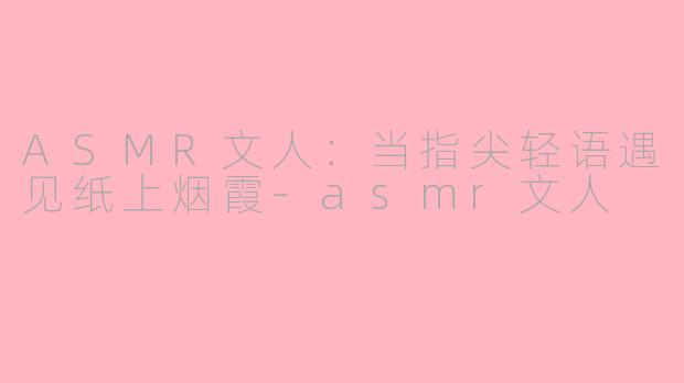 ASMR文人：当指尖轻语遇见纸上烟霞-asmr文人