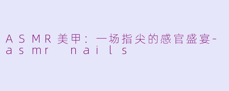 ASMR美甲：一场指尖的感官盛宴-asmr nails
