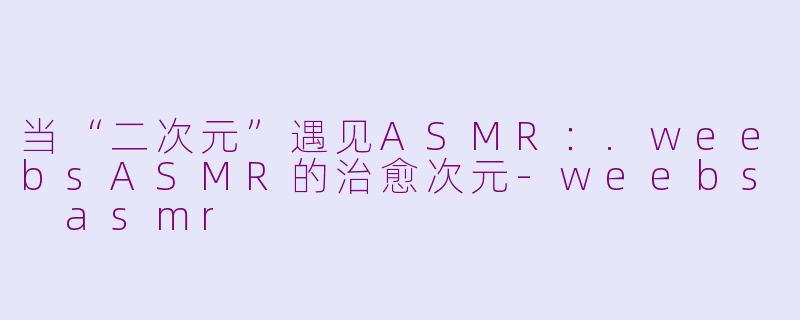 当“二次元”遇见ASMR:.weebsASMR的治愈次元-weebs asmr