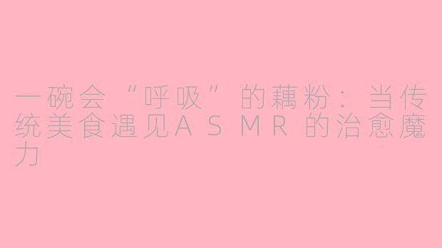 一碗会“呼吸”的藕粉：当传统美食遇见ASMR的治愈魔力