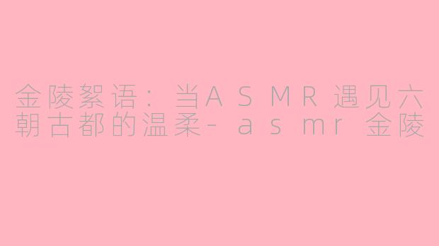 金陵絮语：当ASMR遇见六朝古都的温柔