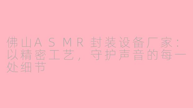 佛山ASMR封装设备厂家:以精密工艺,守护声音的每一处细节