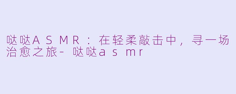 哒哒ASMR:在轻柔敲击中,寻一场治愈之旅-哒哒asmr