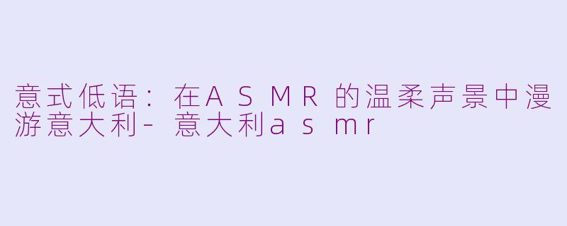 意式低语：在ASMR的温柔声景中漫游意大利-意大利asmr