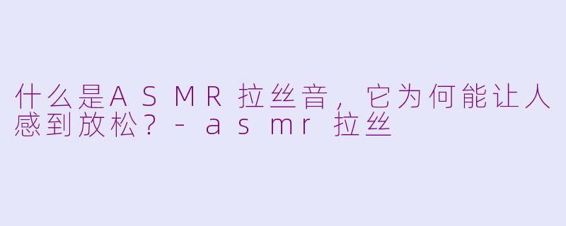 什么是ASMR拉丝音,它为何能让人感到放松?-asmr拉丝