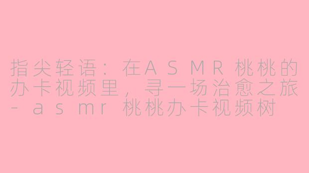 指尖轻语:在ASMR桃桃的办卡视频里,寻一场治愈之旅-asmr桃桃办卡视频树