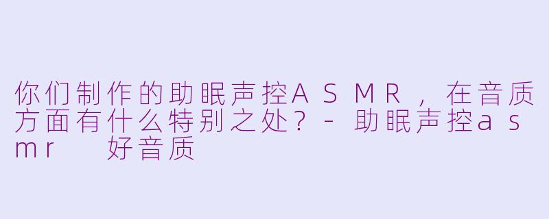你们制作的助眠声控ASMR，在音质方面有什么特别之处？-助眠声控asmr 好音质