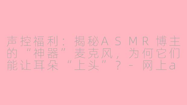 声控福利:揭秘ASMR博主的“神器”麦克风,为何它们能让耳朵“上头”?-网上asmr博主的麦克风