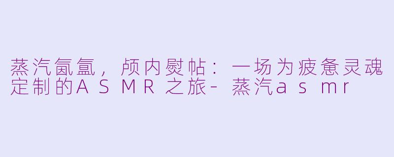 蒸汽氤氲，颅内熨帖：一场为疲惫灵魂定制的ASMR之旅-蒸汽asmr