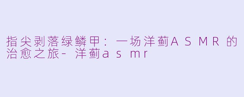 指尖剥落绿鳞甲：一场洋蓟ASMR的治愈之旅-洋蓟asmr
