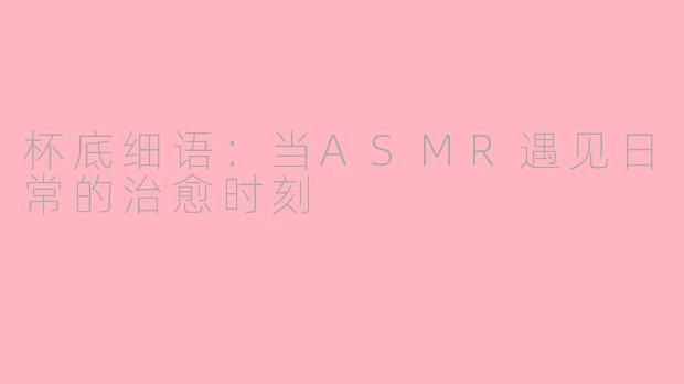 杯底细语:当ASMR遇见日常的治愈时刻