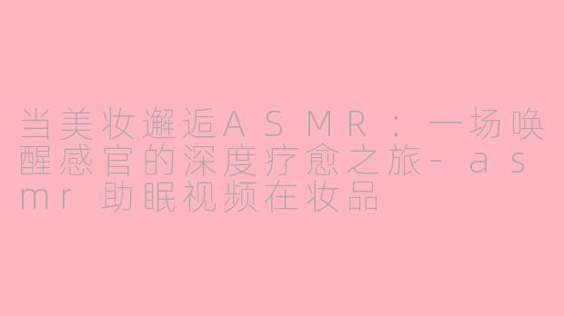 当美妆邂逅ASMR:一场唤醒感官的深度疗愈之旅-asmr助眠视频在妆品