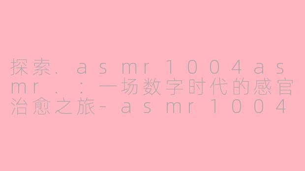 探索.asmr1004asmr.：一场数字时代的感官治愈之旅-asmr1004asmr