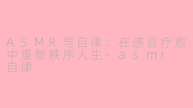 ASMR与自律：在感官疗愈中重塑秩序人生-asmr 自律