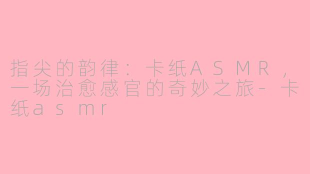 指尖的韵律:卡纸ASMR,一场治愈感官的奇妙之旅-卡纸asmr