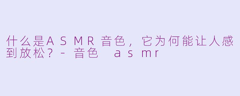 什么是ASMR音色,它为何能让人感到放松?-音色 asmr