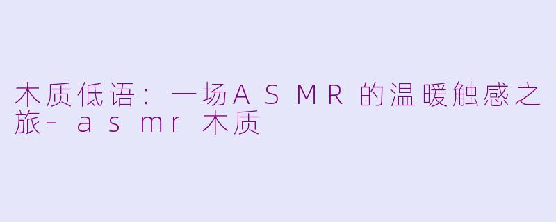 木质低语：一场ASMR的温暖触感之旅-asmr木质