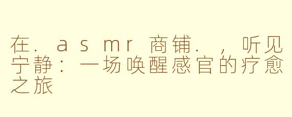在.asmr商铺.,听见宁静:一场唤醒感官的疗愈之旅