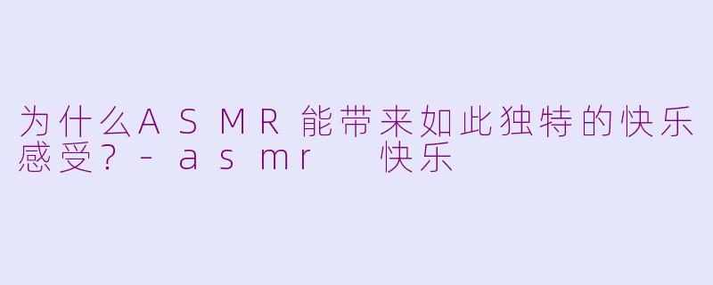 为什么ASMR能带来如此独特的快乐感受？