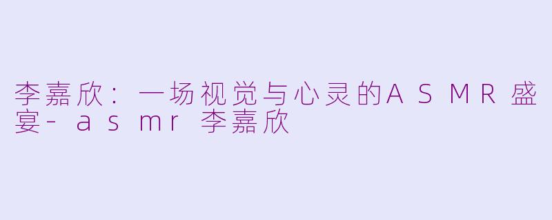 李嘉欣:一场视觉与心灵的ASMR盛宴-asmr李嘉欣